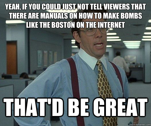 Yeah, if you could just NOT tell viewers that there are manuals on how to make bombs like the Boston on the internet That'd be great  Lumbergh