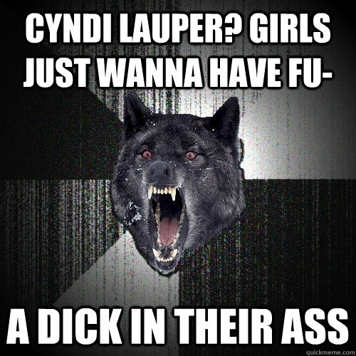 Cyndi Lauper? Girls just wanna have fu- a dick in their ass  Insanity Wolf