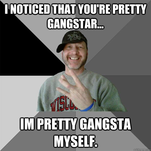 I noticed that you're pretty gangstar... Im pretty gangsta myself.  Hood Dad