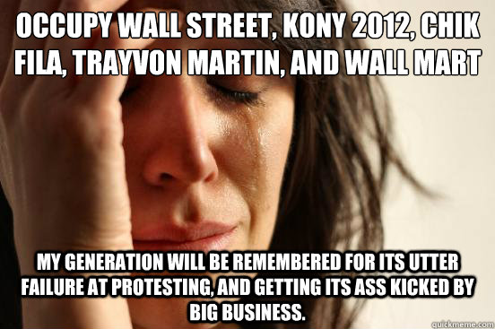 Occupy Wall street, Kony 2012, chik fila, Trayvon Martin, and Wall mart my generation will be remembered for its utter failure at protesting, and getting its ass kicked by big business.  First World Problems