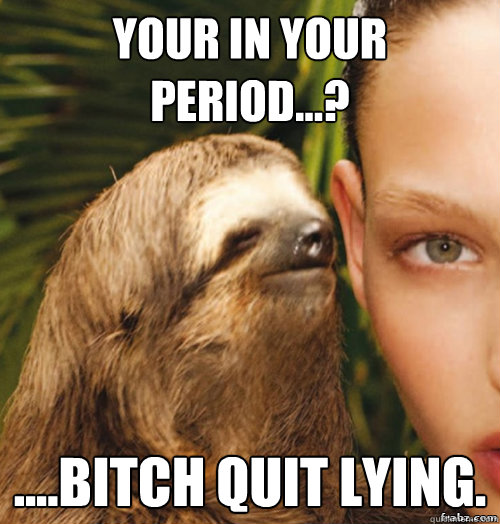 Your in your Period...? ....bitch quit lying.  rape sloth