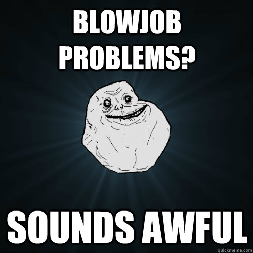 Blowjob Problems? Sounds awful  Forever Alone