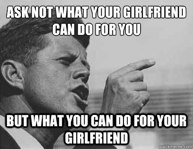 Ask not what your girlfriend can do for you
 but what you can do for your girlfriend  