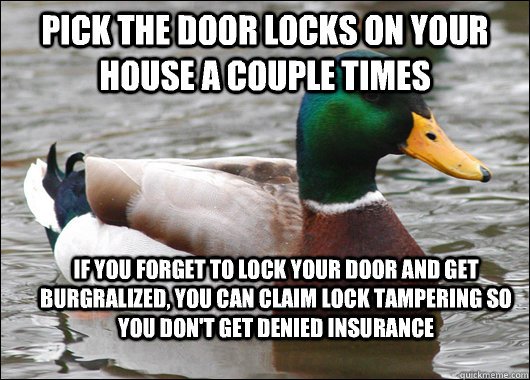 Pick the door locks on your house a couple times If you forget to lock your door and get burgralized, you can claim lock tampering so you don't get denied insurance  Actual Advice Mallard