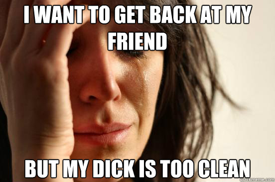I want to get back at my friend But my dick is too clean  First World Problems
