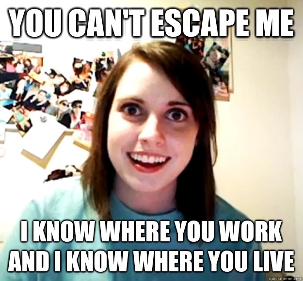 You can't escape me  I know where you work and I know where you live   Overly Attached Girlfriend