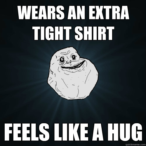 Wears an extra tight shirt Feels like a hug  Forever Alone