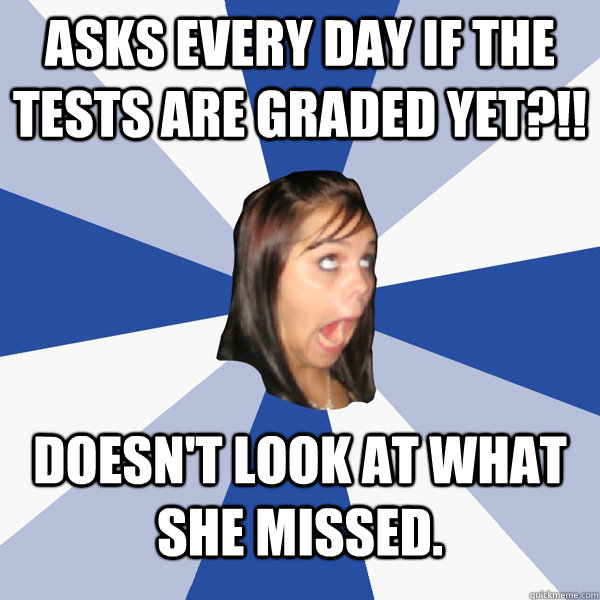 asks every day if the tests are graded yet?!! doesn't look at what she missed.  Annoying Facebook Girl
