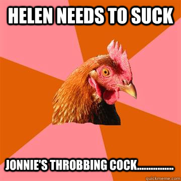 Helen needs to suck Jonnie's throbbing cock................  - Helen needs to suck Jonnie's throbbing cock................   Anti-Joke Chicken