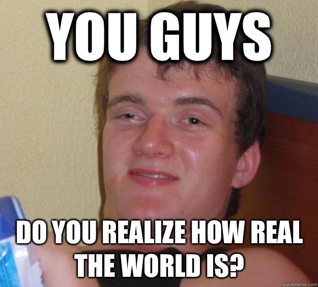 You guys Do you realize how real the world is?  10 Guy