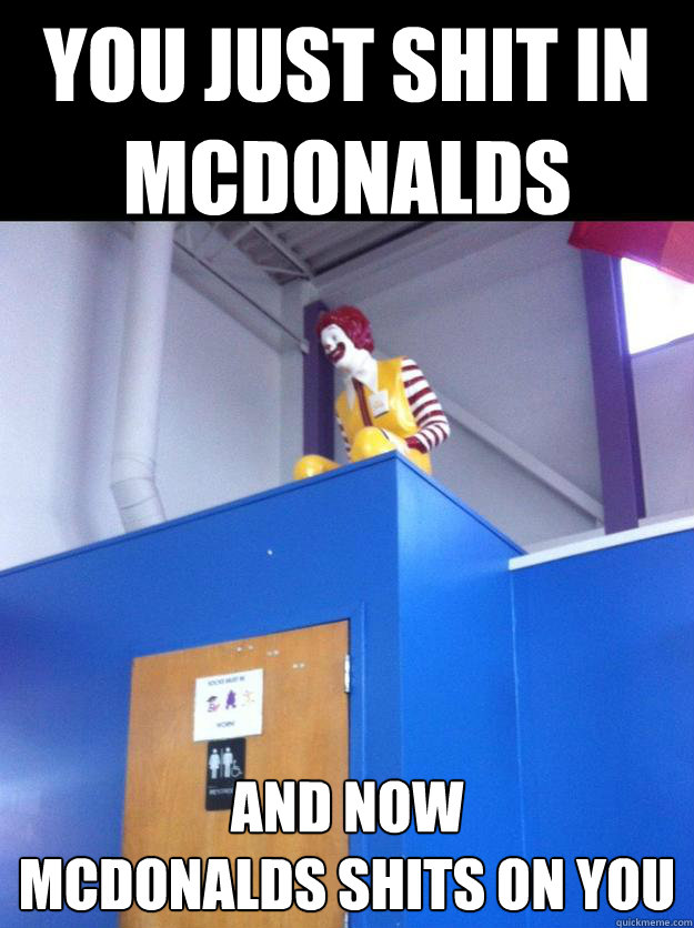 You just shit in mcdonalds and now 
mcdonalds shits on you  
