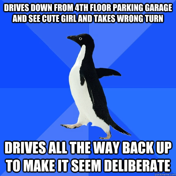 Drives down from 4th floor parking garage and see cute girl and takes wrong turn drives all the way back up to make it seem deliberate  Socially Awkward Penguin