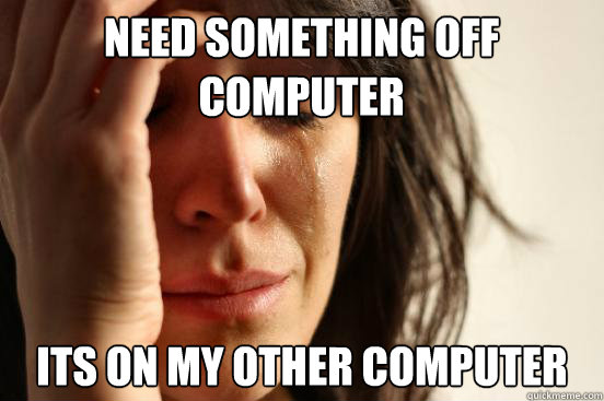 Need something off computer its on my other computer  First World Problems