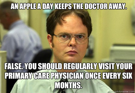 An apple a day keeps the doctor away. false. you should regularly visit your primary care physician once every six months.  Schrute