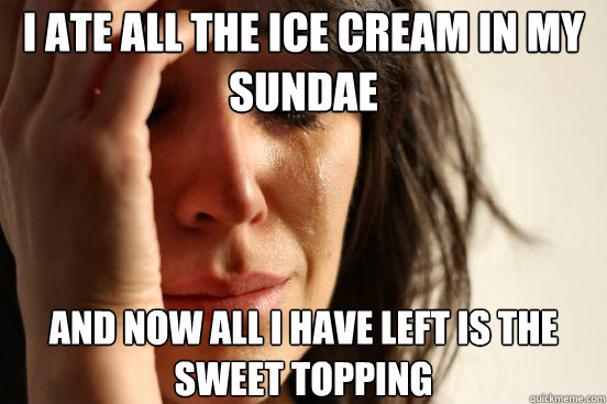 I ate all the ice cream in my sundae And now all I have left is the sweet topping - I ate all the ice cream in my sundae And now all I have left is the sweet topping  First World Problems