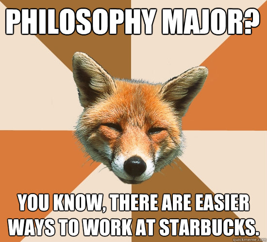 Philosophy major?
 You know, there are easier ways to work at Starbucks.  Condescending Fox