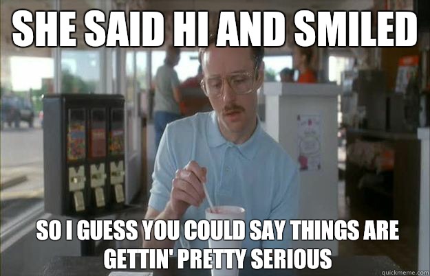 She said hi and smiled So I guess you could say things are gettin' pretty serious  Kip from Napoleon Dynamite