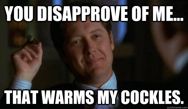 You disapprove of me... That warms my cockles.  