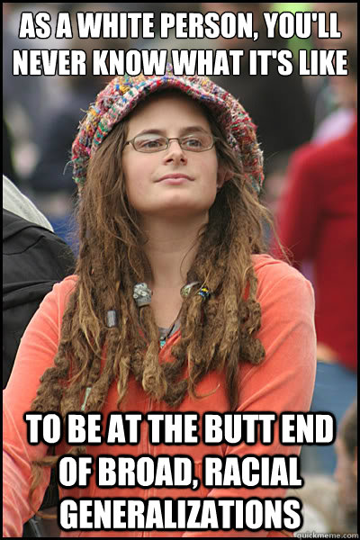 as a white person, you'll never know what it's like to be at the butt end of broad, racial generalizations  College Liberal