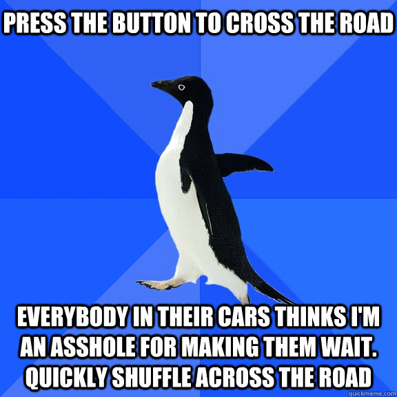 Press the button to cross the road everybody in their cars thinks i'm an asshole for making them wait. Quickly shuffle across the road    Socially Awkward Penguin
