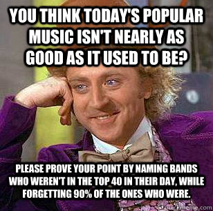 You think today's popular music isn't nearly as good as it used to be? Please prove your point by naming bands who weren't in the Top 40 in their day, while forgetting 90% of the ones who were.  Condescending Wonka