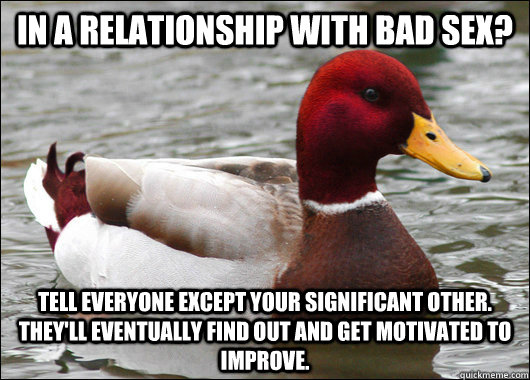 In a relationship with bad sex? Tell everyone except your significant other. they'll eventually find out and get motivated to improve.   Malicious Advice Mallard