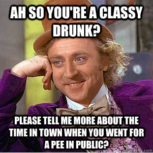 ah so you're a classy drunk? please tell me more about the time in town when you went for a pee in public?   Condescending Wonka