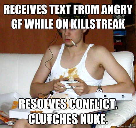 receives text from angry gf while on killstreak resolves conflict, clutches nuke.  