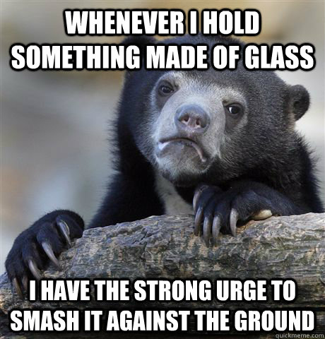 Whenever i hold something made of glass I have the strong urge to smash it against the ground  Confession Bear