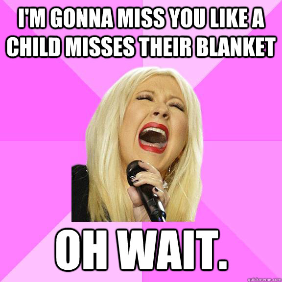 I'm gonna miss you like a child misses their blanket Oh wait.  Wrong Lyrics Christina