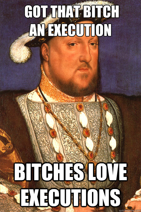  Got that bitch 
an execution bitches love executions  Henry VIII