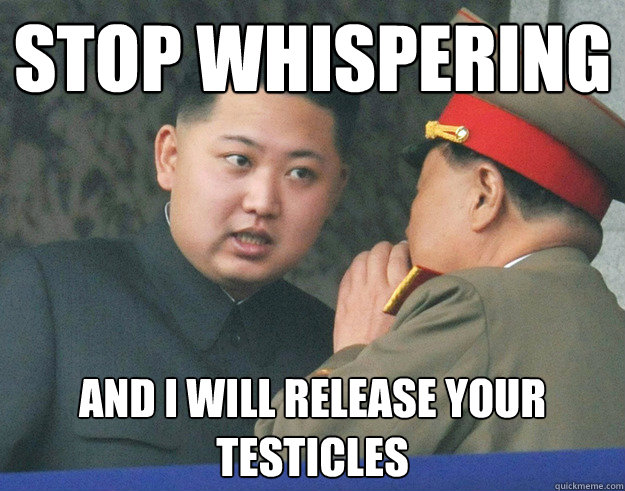 stop whispering and i will release your testicles  Hungry Kim Jong Un