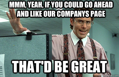 Mmm, yeah, If you could go ahead and like our companys page that'd be great  Office Space