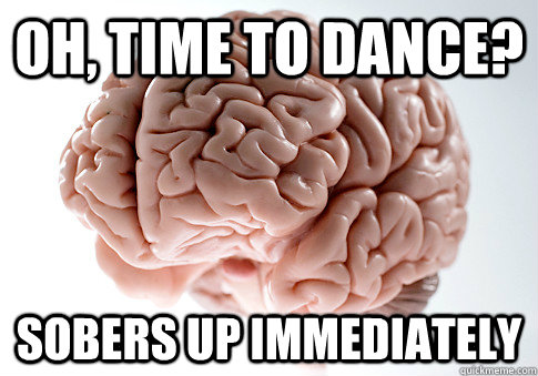 Oh, time to dance? Sobers up immediately  Scumbag Brain