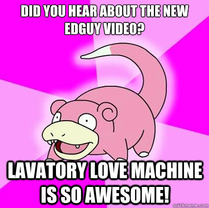 Did you hear about the new Edguy video? Lavatory love machine is so awesome!  Slowpoke