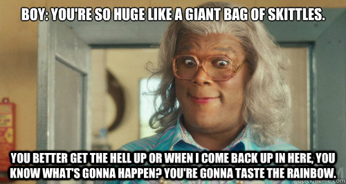 Boy: You're so huge like a giant bag of skittles.  You better get the hell up or when I come back up in here, you know what's gonna happen? You're gonna taste the rainbow.  