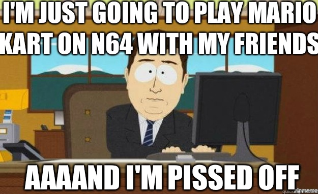I'm just going to play Mario kart on n64 with my friends AAAAND I'm pissed off   aaaand its gone