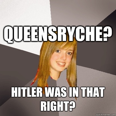 Queensryche? Hitler was in that right?  Musically Oblivious 8th Grader