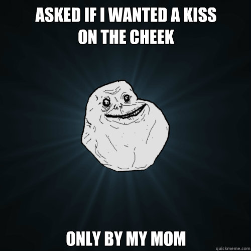 Asked if I wanted a kiss
on the cheek Only by my mom  Forever Alone