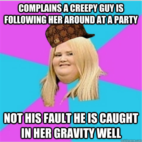 Complains a creepy guy is following her around at a party Not his fault he is caught in her gravity well  scumbag fat girl