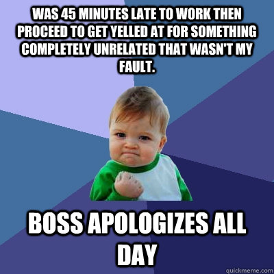 Was 45 minutes late to work then proceed to get yelled at for something completely unrelated that wasn't my fault. Boss apologizes all day  Success Kid