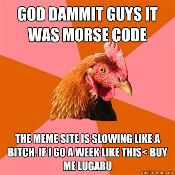 GOD DAMMIT GUYS IT WAS MORSE CODE THE MEME SITE IS SLOWING LIKE A BITCH. IF I GO A WEEK LIKE THIS< BUY ME LUGARU - GOD DAMMIT GUYS IT WAS MORSE CODE THE MEME SITE IS SLOWING LIKE A BITCH. IF I GO A WEEK LIKE THIS< BUY ME LUGARU  Anti-Joke Chicken