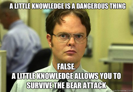 a little knowledge is a dangerous thing FALSE.  
a little knowledge allows you to survive the bear attack - a little knowledge is a dangerous thing FALSE.  
a little knowledge allows you to survive the bear attack  Schrute