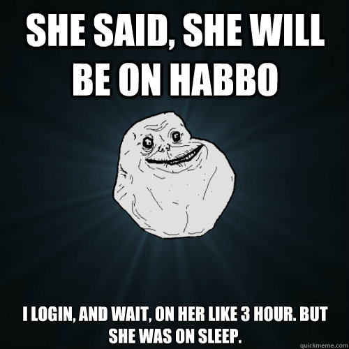 She said, she will be on habbo I login, and wait, on her like 3 hour. But she was on sleep.  Forever Alone
