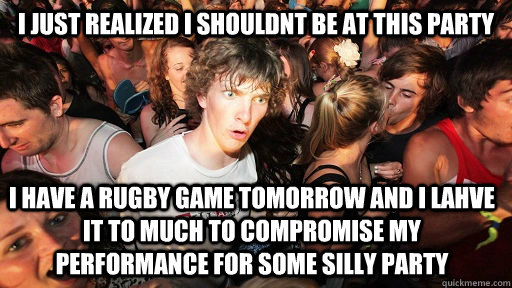 I just realized I shouldnt be at this party I have a rugby game tomorrow and I lahve it to much to compromise my performance for some silly party  Sudden Clarity Clarence