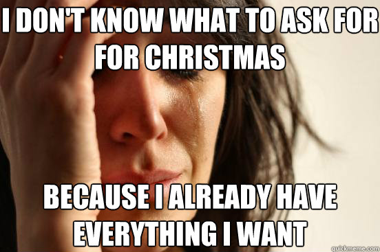 I don't know what to ask for for christmas because i already have everything i want  First World Problems