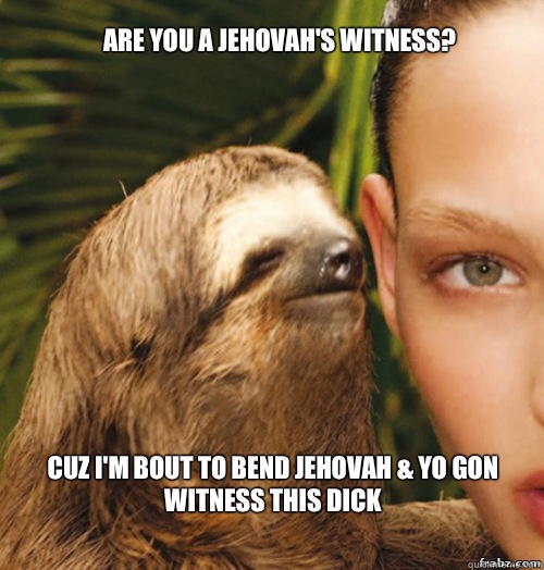 Are you a Jehovah's Witness? Cuz I'm bout to bend Jehovah & yo gon witness this dick  rape sloth