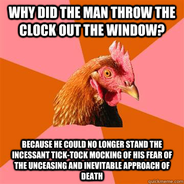 Why did the man throw the clock out the window? Because he could no longer stand the incessant tick-tock mocking of his fear of the unceasing and inevitable approach of death  Anti-Joke Chicken