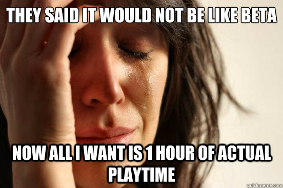 They said it would not be like beta now all i want is 1 hour of actual playtime  First World Problems