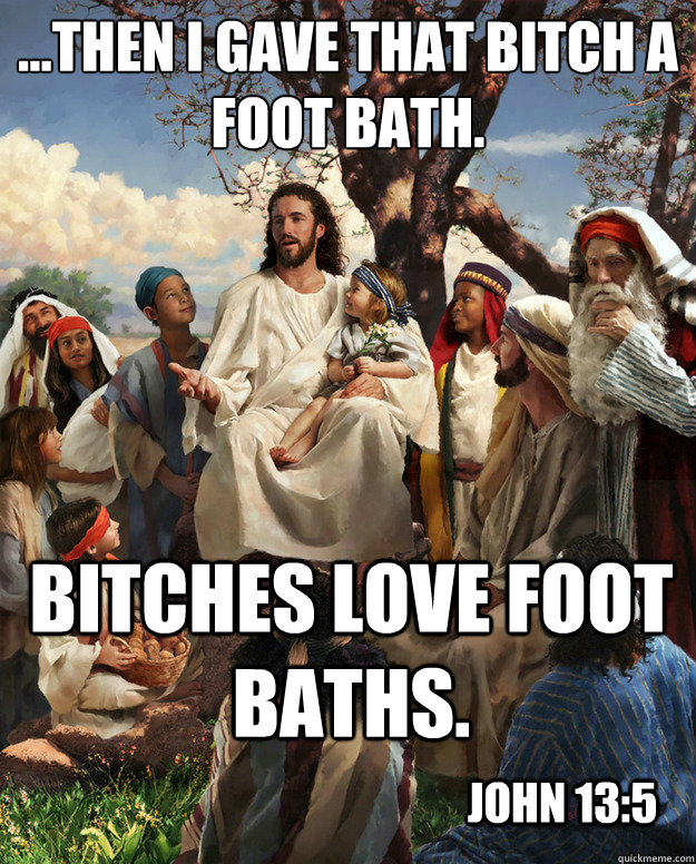 ...then i gave that bitch a foot bath. Bitches love foot baths. John 13:5  Story Time Jesus